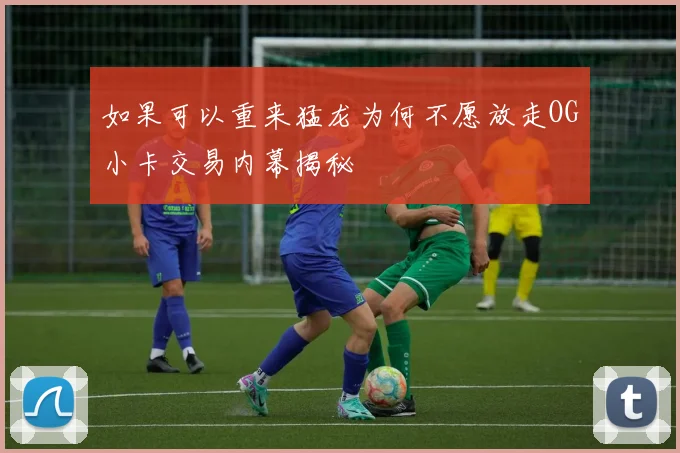 如果可以重来猛龙为何不愿放走OG小卡交易内幕揭秘