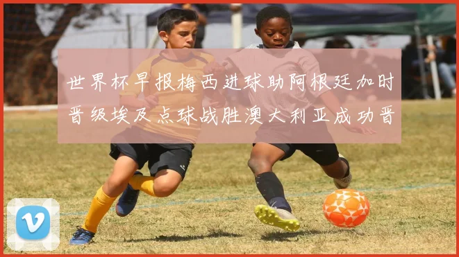 世界杯早报梅西进球助阿根廷加时晋级埃及点球战胜澳大利亚成功晋级