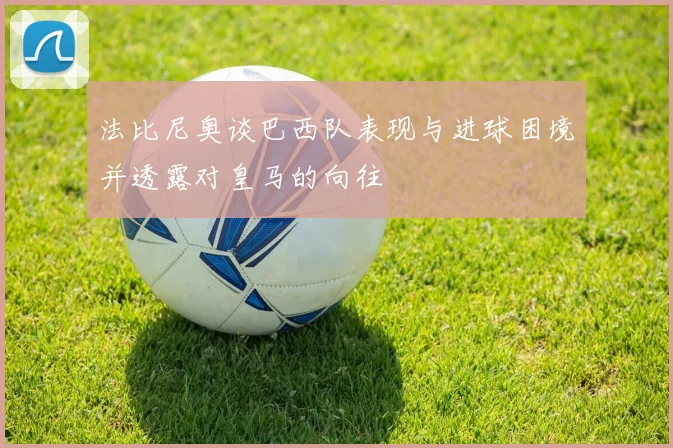 法比尼奥谈巴西队表现与进球困境并透露对皇马的向往