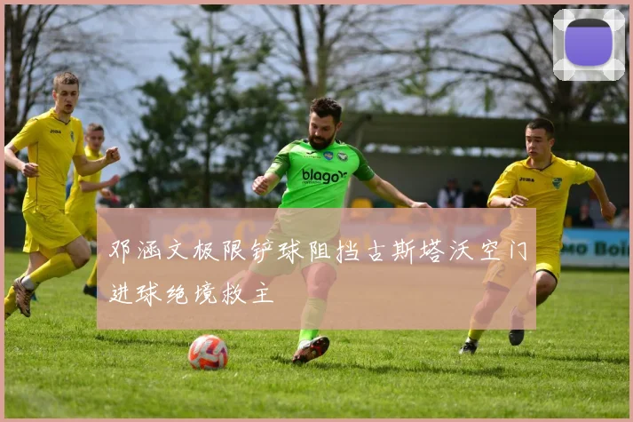 邓涵文极限铲球阻挡古斯塔沃空门进球绝境救主