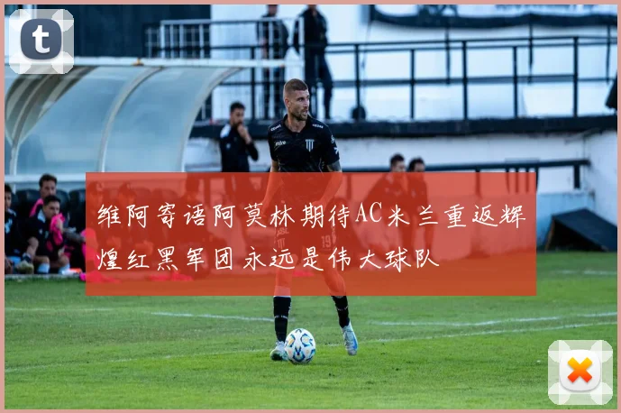 维阿寄语阿莫林期待AC米兰重返辉煌红黑军团永远是伟大球队