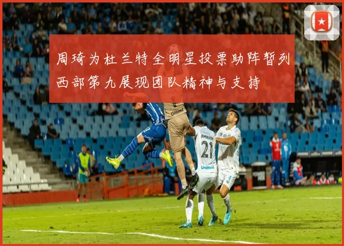 周琦为杜兰特全明星投票助阵暂列西部第九展现团队精神与支持
