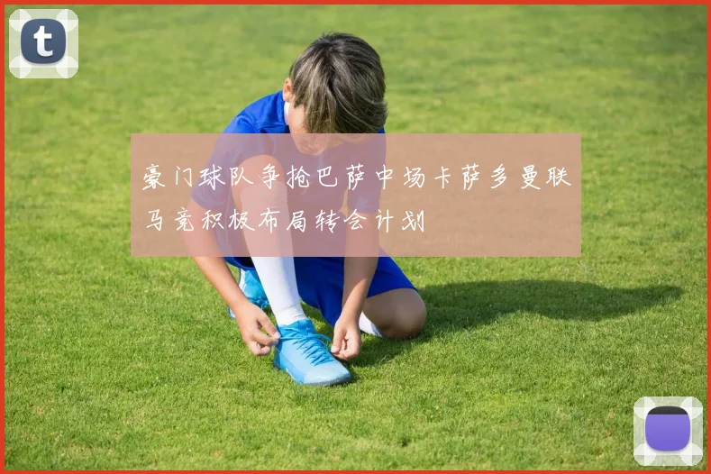 豪门球队争抢巴萨中场卡萨多曼联马竞积极布局转会计划