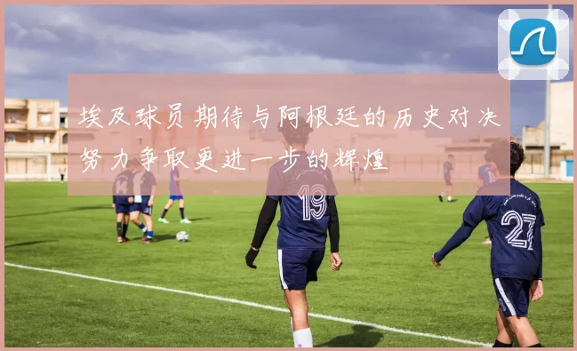 埃及球员期待与阿根廷的历史对决努力争取更进一步的辉煌