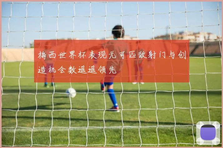 梅西世界杯表现无可匹敌射门与创造机会数遥遥领先