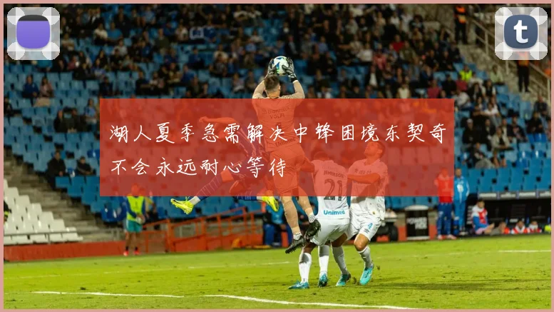 湖人夏季急需解决中锋困境东契奇不会永远耐心等待
