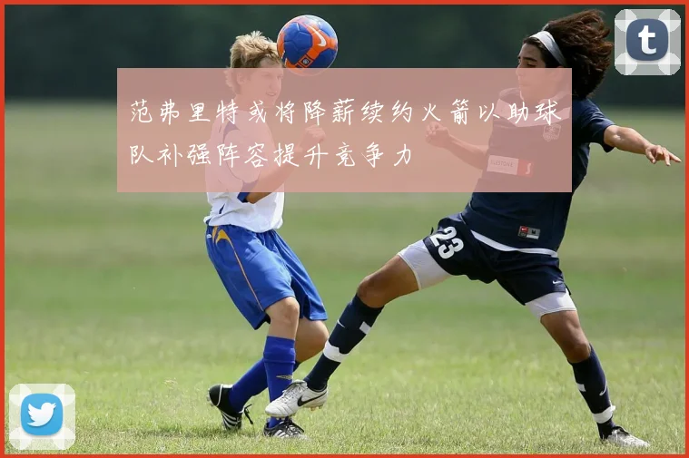 范弗里特或将降薪续约火箭以助球队补强阵容提升竞争力