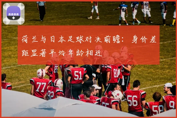 荷兰与日本足球对决前瞻：身价差距显著平均年龄相近