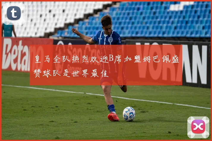 皇马全队热烈欢迎B席加盟姆巴佩盛赞球队是世界最佳