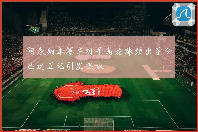阿森纳本赛季对手乌龙球频出至今已达五记引发热议