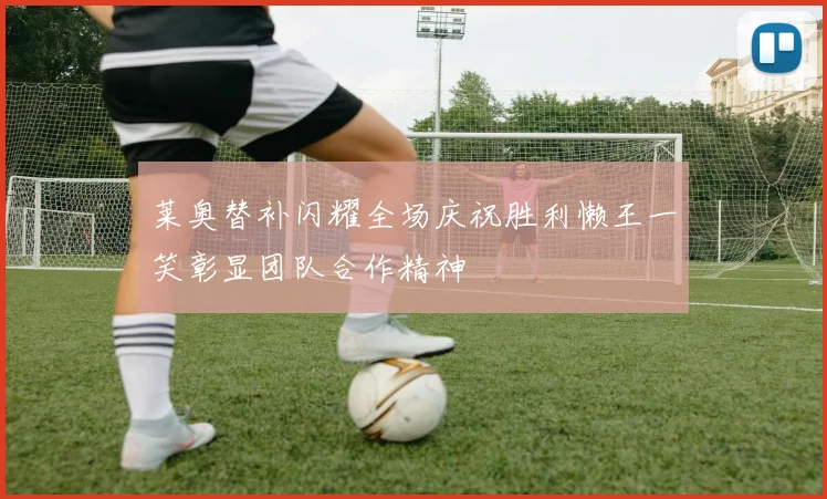 莱奥替补闪耀全场庆祝胜利懒王一笑彰显团队合作精神