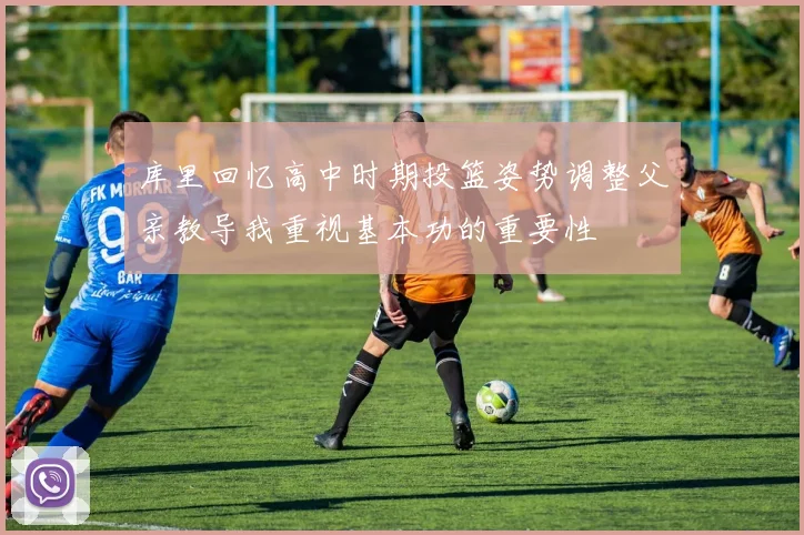 库里回忆高中时期投篮姿势调整父亲教导我重视基本功的重要性