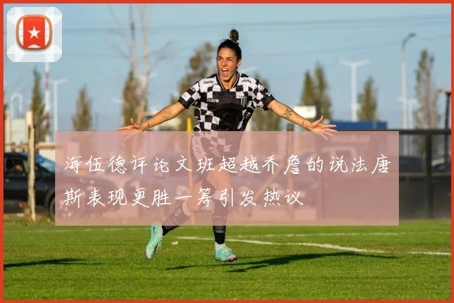 海伍德评论文班超越乔詹的说法唐斯表现更胜一筹引发热议