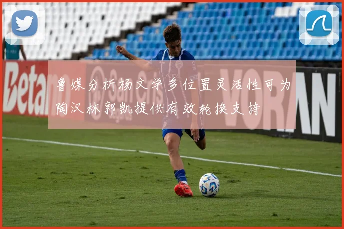鲁媒分析杨文学多位置灵活性可为陶汉林郭凯提供有效轮换支持