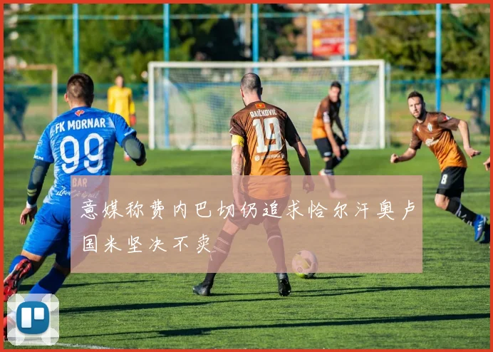 意媒称费内巴切仍追求恰尔汗奥卢国米坚决不卖