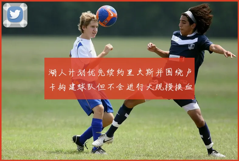 湖人计划优先续约里夫斯并围绕卢卡构建球队但不会进行大规模换血