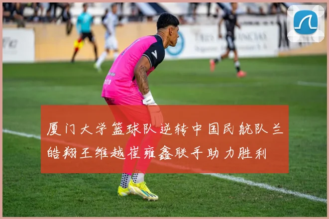 厦门大学篮球队逆转中国民航队兰皓翔王维越崔雍鑫联手助力胜利