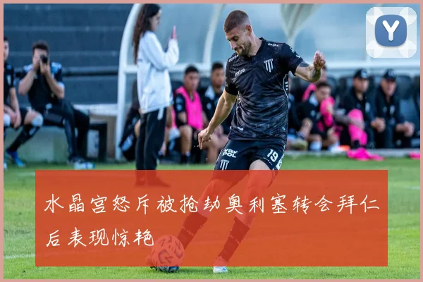 水晶宫怒斥被抢劫奥利塞转会拜仁后表现惊艳