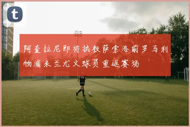 阿奎拉尼即将执教萨索洛前罗马利物浦米兰尤文球员重返赛场