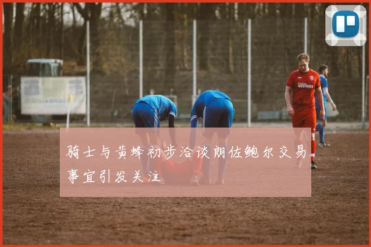 骑士与黄蜂初步洽谈朗佐鲍尔交易事宜引发关注