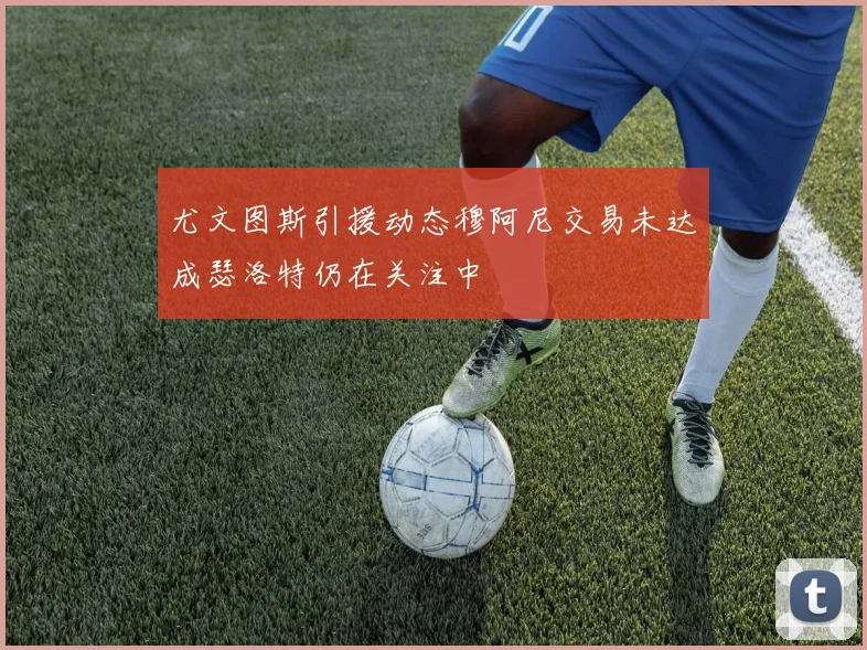 尤文图斯引援动态穆阿尼交易未达成瑟洛特仍在关注中