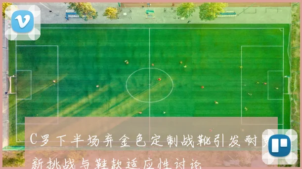 C罗下半场弃金色定制战靴引发耐克新挑战与鞋款适应性讨论