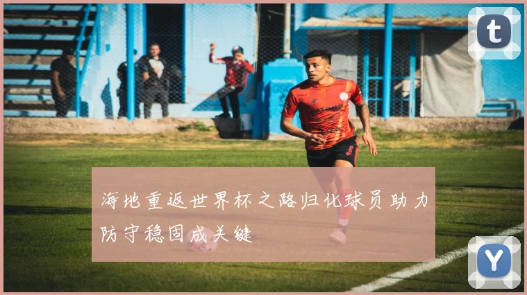 海地重返世界杯之路归化球员助力防守稳固成关键