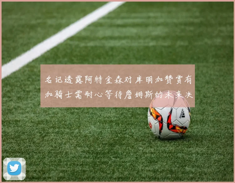 名记透露阿特金森对库明加赞赏有加骑士需耐心等待詹姆斯的未来决定